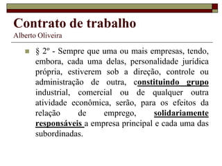 Contrato de trabalho
Alberto Oliveira
 § 2º - Sempre que uma ou mais empresas, tendo,
embora, cada uma delas, personalidade jurídica
própria, estiverem sob a direção, controle ou
administração de outra, constituindo grupo
industrial, comercial ou de qualquer outra
atividade econômica, serão, para os efeitos da
relação de emprego, solidariamente
responsáveis a empresa principal e cada uma das
subordinadas.
 