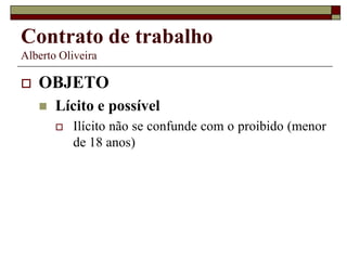 Contrato de trabalho
Alberto Oliveira
 OBJETO
 Lícito e possível
 Ilícito não se confunde com o proibido (menor
de 18 anos)
 