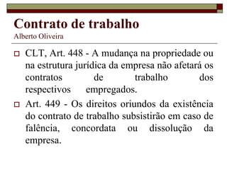 Contrato de trabalho
Alberto Oliveira
 CLT, Art. 448 - A mudança na propriedade ou
na estrutura jurídica da empresa não afetará os
contratos de trabalho dos
respectivos empregados.
 Art. 449 - Os direitos oriundos da existência
do contrato de trabalho subsistirão em caso de
falência, concordata ou dissolução da
empresa.
 