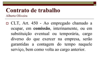 Contrato de trabalho
Alberto Oliveira
 CLT, Art. 450 - Ao empregado chamado a
ocupar, em comissão, interinamente, ou em
substituição eventual ou temporária, cargo
diverso do que exercer na empresa, serão
garantidas a contagem do tempo naquele
serviço, bem como volta ao cargo anterior.
 