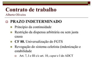 Contrato de trabalho
Alberto Oliveira
 PRAZO INDETERMINADO
 Princípio da continuidade
 Restrição da dispensa arbitrária ou sem justa
causa
 CF 88. Universalização do FGTS
 Revogação do sistema celetista (indenização e
estabilidade
 Art. 7, I e III c/c art. 10, caput e I do ADCT
 