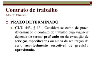 Contrato de trabalho
Alberto Oliveira
 PRAZO DETERMINADO
 CLT, 443, § 1º - Considera-se como de prazo
determinado o contrato de trabalho cuja vigência
dependa de termo prefixado ou da execução de
serviços especificados ou ainda da realização de
certo acontecimento suscetível de previsão
aproximada.
 