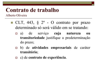 Contrato de trabalho
Alberto Oliveira
 CLT, 443, § 2º - O contrato por prazo
determinado só será válido em se tratando:
 a) de serviço cuja natureza ou
transitoriedade justifique a predeterminação
do prazo;
 b) de atividades empresariais de caráter
transitório;
 c) de contrato de experiência.
 