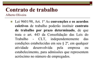 Contrato de trabalho
Alberto Oliveira
 Lei 9601/98, Art. 1º As convenções e os acordos
coletivos de trabalho poderão instituir contrato
de trabalho por prazo determinado, de que
trata o art. 443 da Consolidação das Leis do
Trabalho - CLT, independentemente das
condições estabelecidas em seu § 2º, em qualquer
atividade desenvolvida pela empresa ou
estabelecimento, para admissões que representem
acréscimo no número de empregados.
 