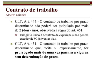 Contrato de trabalho
Alberto Oliveira
 CLT, Art. 445 - O contrato de trabalho por prazo
determinado não poderá ser estipulado por mais
de 2 (dois) anos, observada a regra do art. 451.
 Parágrafo único. O contrato de experiência não poderá
exceder de 90 (noventa) dias.
 CLT, Art. 451 - O contrato de trabalho por prazo
determinado que, tácita ou expressamente, for
prorrogado mais de uma vez passará a vigorar
sem determinação de prazo.
 