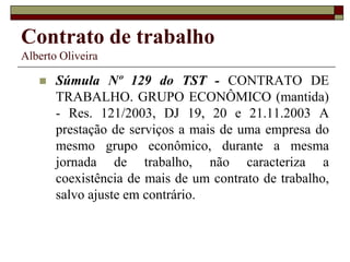 Contrato de trabalho
Alberto Oliveira
 Súmula Nº 129 do TST - CONTRATO DE
TRABALHO. GRUPO ECONÔMICO (mantida)
- Res. 121/2003, DJ 19, 20 e 21.11.2003 A
prestação de serviços a mais de uma empresa do
mesmo grupo econômico, durante a mesma
jornada de trabalho, não caracteriza a
coexistência de mais de um contrato de trabalho,
salvo ajuste em contrário.
 