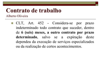 Contrato de trabalho
Alberto Oliveira
 CLT, Art. 452 - Considera-se por prazo
indeterminado todo contrato que suceder, dentro
de 6 (seis) meses, a outro contrato por prazo
determinado, salvo se a expiração deste
dependeu da execução de serviços especializados
ou da realização de certos acontecimentos.
 