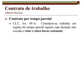 Contrato de trabalho
Alberto Oliveira
 Contrato por tempo parcial
 CLT, Art. 58-A. Considera-se trabalho em
regime de tempo parcial aquele cuja duração não
exceda a vinte e cinco horas semanais.
 