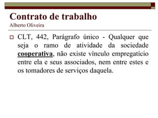 Contrato de trabalho
Alberto Oliveira
 CLT, 442, Parágrafo único - Qualquer que
seja o ramo de atividade da sociedade
cooperativa, não existe vínculo empregatício
entre ela e seus associados, nem entre estes e
os tomadores de serviços daquela.
 