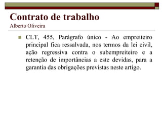 Contrato de trabalho
Alberto Oliveira
 CLT, 455, Parágrafo único - Ao empreiteiro
principal fica ressalvada, nos termos da lei civil,
ação regressiva contra o subempreiteiro e a
retenção de importâncias a este devidas, para a
garantia das obrigações previstas neste artigo.
 