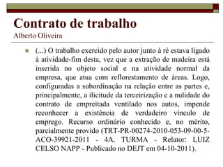 Contrato de trabalho
Alberto Oliveira
 (...) O trabalho exercido pelo autor junto à ré estava ligado
à atividade-fim desta, vez que a extração de madeira está
inserida no objeto social e na atividade normal da
empresa, que atua com reflorestamento de áreas. Logo,
configuradas a subordinação na relação entre as partes e,
principalmente, a ilicitude da terceirização e a nulidade do
contrato de empreitada ventilado nos autos, impende
reconhecer a existência de verdadeiro vínculo de
emprego. Recurso ordinário conhecido e, no mérito,
parcialmente provido (TRT-PR-00274-2010-053-09-00-5-
ACO-39921-2011 - 4A. TURMA - Relator: LUIZ
CELSO NAPP - Publicado no DEJT em 04-10-2011).
 