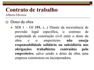 Contrato de trabalho
Alberto Oliveira
 Dono da obra
 SDI 1 – OJ 191. (...) Diante da inexistência de
previsão legal específica, o contrato de
empreitada de construção civil entre o dono da
obra e o empreiteiro não enseja
responsabilidade solidária ou subsidiária nas
obrigações trabalhistas contraídas pelo
empreiteiro, salvo sendo o dono da obra uma
empresa construtora ou incorporadora.
 
