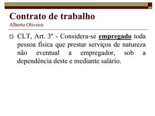 Contrato de trabalho
Alberto Oliveira
 CLT, Art. 3º - Considera-se empregado toda
pessoa física que prestar serviços de natureza
não eventual a empregador, sob a
dependência deste e mediante salário.
 