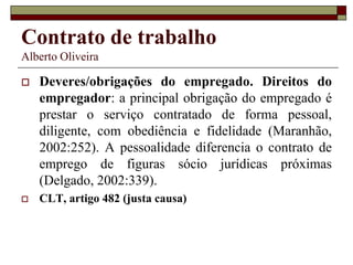 Contrato de trabalho
Alberto Oliveira
 Deveres/obrigações do empregado. Direitos do
empregador: a principal obrigação do empregado é
prestar o serviço contratado de forma pessoal,
diligente, com obediência e fidelidade (Maranhão,
2002:252). A pessoalidade diferencia o contrato de
emprego de figuras sócio jurídicas próximas
(Delgado, 2002:339).
 CLT, artigo 482 (justa causa)
 