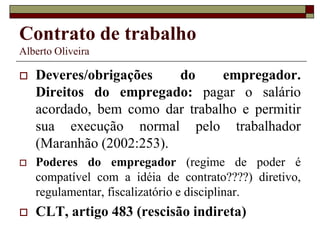 Contrato de trabalho
Alberto Oliveira
 Deveres/obrigações do empregador.
Direitos do empregado: pagar o salário
acordado, bem como dar trabalho e permitir
sua execução normal pelo trabalhador
(Maranhão (2002:253).
 Poderes do empregador (regime de poder é
compatível com a idéia de contrato????) diretivo,
regulamentar, fiscalizatório e disciplinar.
 CLT, artigo 483 (rescisão indireta)
 