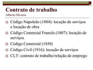 Contrato de trabalho
Alberto Oliveira
 Código Napoleão (1804): locação de serviços
e locação de obra
 Código Comercial Francês (1807): locação de
serviços
 Código Comercial (1850)
 Código Civil (1916): locação de serviços
 CLT: contrato de trabalho/relação de emprego
 