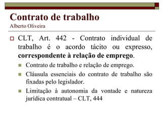 Contrato de trabalho
Alberto Oliveira
 CLT, Art. 442 - Contrato individual de
trabalho é o acordo tácito ou expresso,
correspondente à relação de emprego.
 Contrato de trabalho e relação de emprego.
 Cláusula essenciais do contrato de trabalho são
fixadas pelo legislador.
 Limitação à autonomia da vontade e natureza
jurídica contratual – CLT, 444
 