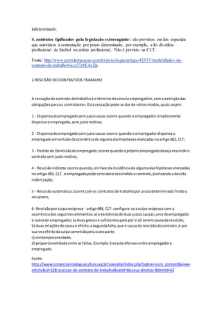 indeterminado.
4. contratos tipificados pela legislação extravagante: são previstos em leis especiais
que autorizam a contratação por prazo determinado, por exemplo, a lei do atleta
profissional de futebol ou artista profissional. Não é previsto na CLT.
Fonte: http://www.portaleducacao.com.br/psicologia/artigos/42537/modalidades-de-
contrato-de-trabalho#ixzz37r8EAeZp
2-RESCISÃODO CONTRATODE TRABALHO
A cessaçãodo contrato de trabalhoé o términodovínculoempregatício,coma extinçãodas
obrigaçõesparaos contratantes.Esta cessaçãopode se dar de váriosmodos,quaissejam:
1 - Dispensadoempregadosemjustacausa:ocorre quandoo empregadorsimplesmente
dispensaoempregado,semjustomotivo;
2 - Dispensadoempregadocomjustacausa:ocorre quandoo empregadordispensao
empregadoemvirtude daocorrênciade algumadashipóteseselencadasnoartigo482, CLT;
3 - Pedidode Demissãodoempregado:ocorre quandoopróprioempregadodesejarescindiro
contrato semjustomotivo;
4 - Rescisãoindireta:ocorre quando,emface da incidênciade algumadashipóteseselencadas
no artigo483, CLT, o empregadopode considerarrescindidoocontrato,pleiteandoadevida
indenização;
5 - Rescisãoautomática:ocorre comos contratos de trabalhopor prazodeterminadofindoo
seuprazo;
6- Rescisãopor culparecíproca - artigo484, CLT: configura-se aculparecíproca com a
ocorrênciadosseguinteselementos:a) a existênciade duasjustascausas;uma doempregado
e outrado empregador;asduas gravese suficientespara por si só seremcausada rescisão;
b) duas relaçõesde causae efeito;asegundafalta,que é causa da rescisãodocontrato,é por
sua vezefeitodaculpacometidapelaoutraparte;
c) contemporaneidade;
d) proporcionalidadeentre asfaltas.Exemplo:trocade ofensasentre empregadore
empregado.
Fonte:
http://www.comerciariosdeguarulhos.org.br/novosite/index.php?option=com_content&view=
article&id=128:rescisao-do-contrato-de-trabalho&catid=66:seus-direitos-&Itemid=62
 