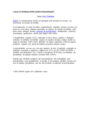 6-QUAL É A DIFERENÇA ENTRE SALÁRIO E REMUNERAÇÃO?
Equipe Guia Trabalhista
Salário é a contraprestação devida ao empregado pela prestação de serviços, em
decorrência do contrato de trabalho.
Já a remuneração é a soma do salário contratualmente estipulado (mensal, por hora, por
tarefa etc.) com outras vantagens percebidas na vigência do contrato de trabalho como
horas extras, adicional noturno, adicional de periculosidade, insalubridade, comissões,
percentagens, gratificações, diárias para viagem entre outras.
A insalubridade, segundo a CLT, contempla os riscos físicos, químicos e biológicos
existentes no ambiente de trabalho, capazes de causarem doenças crônicas devido ao
tempo de exposição. LER e outros distúrbios de origem ergonômica NÃO são agentes
insalubres, segundo a lei, apesar de também possuírem natureza crônica.
A periculosidade, por sua vez, é um risco imediato de vida. A legislação contempla as
atividades associadas a explosivos e inflamáveis (CLT, art.193, e NR16 do MTE), a
atividade dos eletricitários (Lei 7.369/85 e seu Decreto 93.412/86) e as atividades em
proximidade de radiação ionizante (Portaria MTE 518/03).
Entenda que, atividades perigosas não necessariamente são contempladas pela
periculosidade, como popularmente se acredita. É sim perigoso trabalhar em área com
risco de animais peçonhentos, mas isto não dá direito ao adicional de periculosidade.
7- R$ 4.500,00 (quatro mil e quinhentos reais)
 