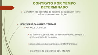 ➢ Consistem nos contratos de trabalho que possuem termo
prefixado para a sua extinção.
➢ HIPÓTESES DE CABIMENTO/VALIDADE
➢Art. 443, § 2º, da CLT
➢ a) Serviço cuja natureza ou transitoriedade justifique a
predeterminação de prazo;
➢b) atividades empresariais de caráter transitório;
➢c) contrato de experiência (art. 445, §2º)
CONTRATO POR TEMPO
DETERMINADO
 