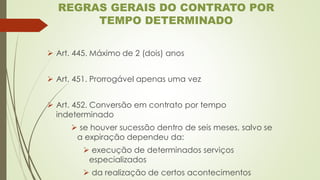 ➢ Art. 445. Máximo de 2 (dois) anos
➢ Art. 451. Prorrogável apenas uma vez
➢ Art. 452. Conversão em contrato por tempo
indeterminado
➢ se houver sucessão dentro de seis meses, salvo se
a expiração dependeu da:
➢ execução de determinados serviços
especializados
➢ da realização de certos acontecimentos
REGRAS GERAIS DO CONTRATO POR
TEMPO DETERMINADO
 