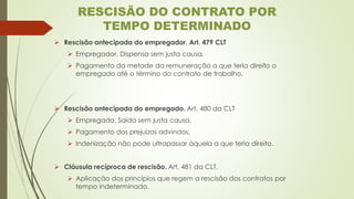 ➢ Rescisão antecipada do empregador. Art. 479 CLT
➢ Empregador. Dispensa sem justa causa.
➢ Pagamento da metade da remuneração a que teria direito o
empregado até o término do contrato de trabalho.
➢ Rescisão antecipada do empregado. Art. 480 da CLT
➢ Empregado. Saída sem justa causa.
➢ Pagamento dos prejuízos advindos.
➢ Indenização não pode ultrapassar àquela a que teria direito.
➢ Cláusula recíproca de rescisão. Art. 481 da CLT.
➢ Aplicação dos princípios que regem a rescisão dos contratos por
tempo indeterminado.
RESCISÃO DO CONTRATO POR
TEMPO DETERMINADO
 