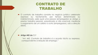  O contrato de trabalho consiste no negócio jurídico celebrado
expresso ou tacitamente, por tempo determinado ou
indeterminado, pelo qual uma pessoa (empregado) se obriga a
prestar trabalho pessoal, subordinado e não eventual, mediante
o pagamento de um salário a outra (empregador), sob a direção
desta.
 Artigo 442 da CLT
“Art. 442. Contrato de trabalho é o acordo tácito ou expresso,
correspondente à relação de emprego.”
CONTRATO DE
TRABALHO
 