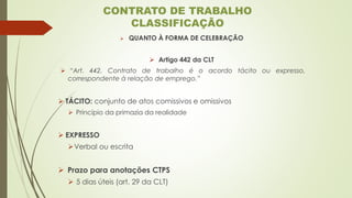➢ QUANTO À FORMA DE CELEBRAÇÃO
➢ Artigo 442 da CLT
➢ “Art. 442. Contrato de trabalho é o acordo tácito ou expresso,
correspondente à relação de emprego.”
➢ TÁCITO: conjunto de atos comissivos e omissivos
➢ Princípio da primazia da realidade
➢ EXPRESSO
➢Verbal ou escrita
➢ Prazo para anotações CTPS
➢ 5 dias úteis (art. 29 da CLT)
CONTRATO DE TRABALHO
CLASSIFICAÇÃO
 