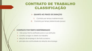 ➢ QUANTO AO PRAZO DE DURAÇÃO
1) Contrato por tempo indeterminado
2) Contrato por tempo determinado (prazo)
➢ CONTRATO POR TEMPO INDETERMINADO
➢ não possui termo prefixado para a sua extinção
➢ constitui a regra no direito do trabalho
➢ relação de emprego é de trato sucessivo
➢ princípio da continuidade da relação de emprego
CONTRATO DE TRABALHO
CLASSIFICAÇÃO
 