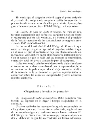 104 Ricardo Sandoval López
Sin embargo, el cargador deberá pagar el porte estipula-
do, cuando el consignatario no quiera recibir las mercaderías
por ser insuficiente el valor de ellas para cubrir el porte y los
gastos de conservación (art. 189 del Código de Comercio).
92. Derecho de dejar sin efecto el contrato. Se trata de una
facultad excepcional que permite al cargador dejar sin efecto
el transporte por su sola voluntad, no obstante el principio
de la fuerza vinculante de las convenciones consagrado en el
artículo 1545 del Código Civil.
La norma del artículo 169 del Código de Comercio que
concede esta prerrogativa especial al cargador, establece que
en el caso de que el contrato se deje sin efecto antes de co-
menzado el viaje, deberá pagar al porteador la mitad del porte
y en el evento de que lo haga una vez iniciada la conducción,
enterará el total del precio convenido para el transporte.
La ley contempla asimismo el derecho de dejar sin efecto
el contrato por ambas partes basado en la superveniencia de
un suceso que impida emprender el viaje, como la pérdida
de la mercadería, la declaración de guerra, la prohibición de
comerciar sobre las especies transportadas y otros aconteci-
mientos análogos.
P á r r a f o I I
Obligaciones y derechos del porteador
93. Obligación de recibir la mercadería. Debe cumplirla reci-
biendo las especies en el lugar y tiempo estipulados en el
contrato.
Una vez recibidas las mercaderías, queda responsable de
ellas y tiene que cargarlas en forma adecuada, según el uso
de personas inteligentes, conforme lo establece el artículo 191
del Código de Comercio. Esta norma que impone al portea-
dor el deber de cargar las mercaderías en forma adecuada,
 