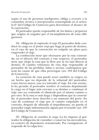 105Derecho Comercial
según el uso de personas inteligentes, obliga a recurrir a la
costumbre técnica o interpretativa contemplada en el artícu-
lo 6º del Código de Comercio para determinar el alcance de
la convención.
El porteador queda responsable de los daños y perjuicios
que origine al cargador por el incumplimiento de estas obli-
gaciones.
94. Obligación de emprender el viaje. El porteador debe con-
ducir la carga en el primer viaje que haga al punto de destino,
en el caso de que la convención no estipule un plazo para
emprender el viaje.
La conducción tiene que efectuarse por la ruta conveni-
da; en el silencio del contrato a este respecto, el porteador
tiene que elegir la ruta que lo lleve por la vía más directa al
destino. El cambio voluntario de ruta deja responsable al
porteador de las pérdidas, faltas o averías, cualesquiera que
sean las causas de que ellas provengan (art. 194 del Código
de Comercio).
La variación de ruta puede tener también su origen en
un hecho que no depende de la voluntad del porteador,
como fuerza mayor, una vez iniciado el viaje. En este evento,
la ley permite al porteador resolver el contrato depositando
la carga en el lugar más cercano a su destino o continuar el
viaje una vez removido el obstáculo por el mismo camino o
por otro. Si la ruta es más larga y dispendiosa que la conveni-
da, el porteador tiene derecho a un aumento del porte. En
caso de continuar el viaje por el camino estipulado en el
contrato, después de allanado el impedimento, no puede el
porteador exigir indemnización alguna por el retardo (art. 195
del Código de Comercio).
95. Obligación de custodiar la carga. La ley impone al por-
teador la obligación de custodiar y conservar las mercaderías,
en carácter de depositario remunerado. Por consiguiente, él
responde de la culpa leve.
 