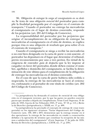 106 Ricardo Sandoval López
96. Obligación de entregar la carga al consignatario en su desti-
no. Se trata de una obligación esencial del porteador para cum-
plir la finalidad perseguida por el cargador en el contrato de
transporte.4 Cuando el porteador no entrega las mercaderías
al consignatario en el lugar de destino convenido, responde
de los perjuicios (art. 201 del Código de Comercio).
La responsabilidad del porteador por los perjuicios que
origine el incumplimiento de su obligación de entregar las
mercaderías al consignatario en el sitio de destino, se explica
porque ésta es una obligación de resultado que pesa sobre él en
el contrato de transporte.5
Cuando el consignatario se niega a recibir las mercaderías
o no está bien designado en la carta de porte o está ausente, el
porteador las depositará en el lugar que determine el tribunal,
previo reconocimiento por uno o tres peritos. En virtud de la
exigencia de extender guía de despacho que la ley impone al
cargador en favor del porteador, donde deben constar el nom-
bre, apellidos y domicilio del consignatario, se facilita la deter-
minación de este último para el cumplimiento de la obligación
de entregar las mercaderías en el destino convenido.
En el caso de que la carta de porte hubiera sido cedida o
negociada, la entrega de las mercaderías se hará al cesiona-
rio, endosatario o al portador de este título de crédito (art. 202
del Código de Comercio).
4 La jurisprudencia ha destacado el carácter de esencial de esta obliga-
ción en el transporte terrestre, por lo que las partes no pueden convenir
pactos que tiendan a dejarla sin cumplimiento. Véase Corte Suprema, 31 de
julio de 1925, Gaceta de los Tribunales 1925, 2º sem., Nº 19, p. 113, y Revis-
ta de Derecho y Jurisprudencia, t. XXIII, sec. 1ª, p. 400.
5 La jurisprudencia ha precisado el concepto de entrega de cosas trans-
portadas en los siguientes términos: “Varias disposiciones del Código de
Comercio (arts. 199, 200 y 207) demuestran que la entrega resume en sí
dos operaciones: la entrega de las mercaderías en estado o conservación
debidos y la operación de término que constituye la recepción de las mis-
mos a satisfacción del consignatario” (Corte Suprema, 1º de julio de 1970.
Revista de Derecho y Jurisprudencia, t. LXVII, sec. 1ª, p. 239).
 