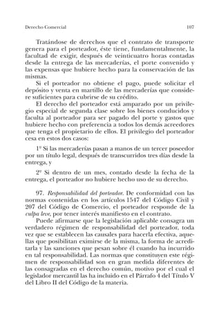 107Derecho Comercial
Tratándose de derechos que el contrato de transporte
genera para el porteador, éste tiene, fundamentalmente, la
facultad de exigir, después de veinticuatro horas contadas
desde la entrega de las mercaderías, el porte convenido y
las expensas que hubiere hecho para la conservación de las
mismas.
Si el porteador no obtiene el pago, puede solicitar el
depósito y venta en martillo de las mercaderías que conside-
re suficientes para cubrirse de su crédito.
El derecho del porteador está amparado por un privile-
gio especial de segunda clase sobre los bienes conducidos y
faculta al porteador para ser pagado del porte y gastos que
hubiere hecho con preferencia a todos los demás acreedores
que tenga el propietario de ellos. El privilegio del porteador
cesa en estos dos casos:
1º Si las mercaderías pasan a manos de un tercer poseedor
por un título legal, después de transcurridos tres días desde la
entrega, y
2º Si dentro de un mes, contado desde la fecha de la
entrega, el porteador no hubiere hecho uso de su derecho.
97. Responsabilidad del porteador. De conformidad con las
normas contenidas en los artículos 1547 del Código Civil y
207 del Código de Comercio, el porteador responde de la
culpa leve, por tener interés manifiesto en el contrato.
Puede afirmarse que la legislación aplicable consagra un
verdadero régimen de responsabilidad del porteador, toda
vez que se establecen las causales para hacerla efectiva, aque-
llas que posibilitan eximirse de la misma, la forma de acredi-
tarla y las sanciones que pesan sobre él cuando ha incurrido
en tal responsabilidad. Las normas que constituyen este régi-
men de responsabilidad son en gran medida diferentes de
las consagradas en el derecho común, motivo por el cual el
legislador mercantil las ha incluido en el Párrafo 4 del Título V
del Libro II del Código de la materia.
 