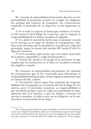 108 Ricardo Sandoval López
98. Causales de responsabilidad del porteador. Incurre en res-
ponsabilidad el porteador cuando no cumple las obligacio-
nes propias del contrato de transporte. En consecuencia,
responde el porteador de la culpa leve en los siguientes ca-
sos:
1º Si no recibe la carga en la forma que establece el artícu-
lo 191 inciso 2º del Código de Comercio, que le impone la
responsabilidad de los daños causados al cargador.
2º Si se pierde la mercadería, hecho que se presume cuando
no la entrega en el lugar de destino al consignatario. Ade-
más, la ley presume que la pérdida ha ocurrido por culpa del
porteador, según la norma del artículo 207 inciso 2º del Có-
digo de Comercio;
3º Si la mercadería sufre averías, que son daños materiales
de la misma, imputables a culpa del porteador, y
4º Cuando hay retardo en la entrega de la mercadería, lo que
implica que la conducción no se hizo en los plazos conveni-
dos, legales o usuales.
99. Eximentes de responsabilidad del porteador. No obstante
las presunciones que la ley contempla para determinar la
responsabilidad del porteador, existen algunas situaciones que
lo eximen de ella, a saber:
1º Caso fortuito o fuerza mayor. Esta eximente de responsa-
bilidad está consagrada en el artículo 184 del Código de Co-
mercio, pero el porteador mantiene su responsabilidad si
por un hecho propio o por su culpa ha contribuido al adve-
nimiento del caso fortuito, o por no limitar o atenuar los
efectos se produce el daño o por no ser diligente en la con-
ducción o conservación de la carga.6
6 “Por regla general se presume que la pérdida o avería de la mercadería
ocurre por culpa del porteador, salvo que éste destruya esa presunción legal
u ocurra el accidente por caso fortuito y no ocurra alguna de las circunstan-
cias que enumera el artículo 184 del Código de Comercio” (Corte Supre-
 