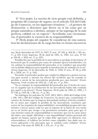 109Derecho Comercial
2º Vicio propio. La noción de vicio propio está definida, a
propósito del contrato de seguro, en el artículo 552 del Códi-
go de Comercio, en los siguientes términos: “…el germen de
destrucción o deterioro que lleven en sí las cosas por su
propia naturaleza o destino, aunque se las suponga de la más
perfecta calidad en su especie”. Acreditada esta circunstan-
cia, el porteador se exonera de su responsabilidad.
3º Hecho propio del cargador. Se consideran de esta natura-
leza las declaraciones de la carga hechas en forma incorrecta
ma, 26 de diciembre de 1917, G. 1917, 2º sem., Nº 139, p. 404; R., t. XV, sec.
1ª, p. 324. Corte Suprema, 30 de abril de 1921, G. 1921, 1er. sem. Nº 33,
p. 184; R., t. XXI, sec. 1ª, p. 427).
“Establecido que la pérdida de la mercadería se produjo al desrielarse el
ferrocarril que la conducía por causa de animales ajenos introducidos a la
vía, subsiste la responsabilidad del porteador, si no establece que procedió
con la debida diligencia para impedir la introducción de animales en la vía”
(Corte Suprema, 12 de diciembre de 1932, G. 1932, 2º sem., Nº 58, p. 250;
R., t. XXX, sec. 1ª, p. 156).
“Incumbe al porteador probar que empleó la diligencia y pericia necesa-
rias para acortar o atenuar los efectos del accidente que ha causado la
pérdida o avería de las mercaderías producida por caso fortuito” (Corte
Suprema, 14 de octubre de 1955, R., t. LII, sec. 1ª, p. 331).
“No se extingue la responsabilidad del porteador por el hecho de cono-
cer el cargador que la conducción de las mercaderías había sido confiada
por aquél a un tercero” (Corte Suprema, 10 de julio de 1905, G. 1905, t. I
Nº 748, p. 1167; R., t. III, sec. 1ª, p. 36).
“No infringen los artículos 45, 1547, 2013, 2015 y 2016 del Código Civil,
y 166, 184 y 220 del Código de Comercio, los jueces que, examinando el
carácter de fortuito que la empresa demandada atribuye al hecho estableci-
do en autos que originó la pérdida de las mercaderías, concluyen que
carece de los requisitos de imprevisibilidad e inevitabilidad propios del caso
fortuito o fuerza mayor, toda vez que la ruptura de la llanta de una rueda
no es un hecho que escape a las previsiones normales, pues para que el
caso fortuito exima de responsabilidad es menester que sea la causa única
del daño; una simple dificultad o una imposibilidad relativa personal del
agente no bastan, puesto que la culpa debe apreciarse en abstracto. Los
sentenciadores, al calificar los hechos como culpables, han dado una co-
rrecta aplicación a los preceptos que se señalan como violados” (Corte
Suprema, 2 de mayo de 1963, R., t. LX, sec. 1ª, p. 59).
 