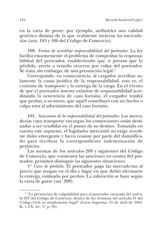 110 Ricardo Sandoval López
en la carta de porte: por ejemplo, atribuirles una calidad
genérica distinta de la que realmente tuvieran las mercade-
rías (arts. 185 y 186 del Código de Comercio).
100. Forma de acreditar responsabilidad del porteador. La ley
facilita enormemente el problema de comprobar la responsa-
bilidad del porteador, estableciendo que se presume que la
pérdida, avería o retardo ocurren por culpa del porteador.
Se trata, sin embargo, de una presunción legal.7
Corresponde, en consecuencia, al cargador acreditar so-
lamente la causa jurídica de la responsabilidad, esto es, el
contrato de transporte y la entrega de la carga. En el evento
de que el porteador intente eximirse de responsabilidad acre-
ditando la ocurrencia de caso fortuito, el cargador tendrá
que probar, a su turno, que aquél contribuyó con un hecho o
culpa suya al advenimiento del caso fortuito.
101. Sanciones de la responsabilidad del porteador. Las merca-
derías cuyo transporte encargan los comerciantes están desti-
nadas a ser vendidas en el punto de su destino. Tomando en
cuenta este supuesto, el legislador mercantil no exige acredi-
tar daño emergente y lucro cesante por parte del damnifica-
do para recobrar la correspondiente indemnización de
perjuicios.
Las normas de los artículos 209 y siguientes del Código
de Comercio, que contienen las sanciones en contra del por-
teador, permiten distinguir las siguientes situaciones:
1º Caso de pérdida. El porteador paga las mercaderías al
precio que tengan en el día y lugar en que debió efectuarse
la entrega, estimado por peritos. La valoración se hace según
la carta de porte (art. 209).
7 “La presunción de culpabilidad para el porteador emanada del artícu-
lo 207 del Código de Comercio, dentro de los términos del artículo 47 del
Código Civil, es simplemente legal” (Corte Suprema, 15 de abril de 1963,
R., t. LX, sec. 1ª, p. 50).
 