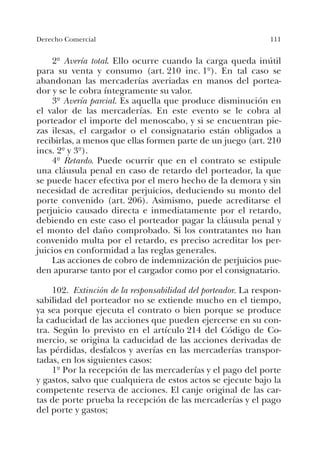 111Derecho Comercial
2º Avería total. Ello ocurre cuando la carga queda inútil
para su venta y consumo (art. 210 inc. 1º). En tal caso se
abandonan las mercaderías averiadas en manos del portea-
dor y se le cobra íntegramente su valor.
3º Avería parcial. Es aquella que produce disminución en
el valor de las mercaderías. En este evento se le cobra al
porteador el importe del menoscabo, y si se encuentran pie-
zas ilesas, el cargador o el consignatario están obligados a
recibirlas, a menos que ellas formen parte de un juego (art. 210
incs. 2º y 3º).
4º Retardo. Puede ocurrir que en el contrato se estipule
una cláusula penal en caso de retardo del porteador, la que
se puede hacer efectiva por el mero hecho de la demora y sin
necesidad de acreditar perjuicios, deduciendo su monto del
porte convenido (art. 206). Asimismo, puede acreditarse el
perjuicio causado directa e inmediatamente por el retardo,
debiendo en este caso el porteador pagar la cláusula penal y
el monto del daño comprobado. Si los contratantes no han
convenido multa por el retardo, es preciso acreditar los per-
juicios en conformidad a las reglas generales.
Las acciones de cobro de indemnización de perjuicios pue-
den apurarse tanto por el cargador como por el consignatario.
102. Extinción de la responsabilidad del porteador. La respon-
sabilidad del porteador no se extiende mucho en el tiempo,
ya sea porque ejecuta el contrato o bien porque se produce
la caducidad de las acciones que pueden ejercerse en su con-
tra. Según lo previsto en el artículo 214 del Código de Co-
mercio, se origina la caducidad de las acciones derivadas de
las pérdidas, desfalcos y averías en las mercaderías transpor-
tadas, en los siguientes casos:
1º Por la recepción de las mercaderías y el pago del porte
y gastos, salvo que cualquiera de estos actos se ejecute bajo la
competente reserva de acciones. El canje original de las car-
tas de porte prueba la recepción de las mercaderías y el pago
del porte y gastos;
 