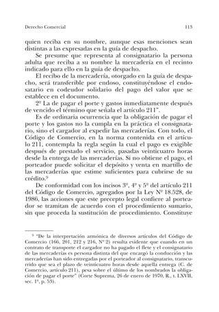 113Derecho Comercial
quien reciba en su nombre, aunque esas menciones sean
distintas a las expresadas en la guía de despacho.
Se presume que representa al consignatario la persona
adulta que reciba a su nombre la mercadería en el recinto
indicado para ello en la guía de despacho.
El recibo de la mercadería, otorgado en la guía de despa-
cho, será transferible por endoso, constituyéndose el endo-
satario en codeudor solidario del pago del valor que se
establece en el documento.
2º La de pagar el porte y gastos inmediatamente después
de vencido el término que señala el artículo 211”.
Es de ordinaria ocurrencia que la obligación de pagar el
porte y los gastos no la cumpla en la práctica el consignata-
rio, sino el cargador al expedir las mercaderías. Con todo, el
Código de Comercio, en la norma contenida en el artícu-
lo 211, contempla la regla según la cual el pago es exigible
después de prestado el servicio, pasadas veinticuatro horas
desde la entrega de las mercaderías. Si no obtiene el pago, el
porteador puede solicitar el depósito y venta en martillo de
las mercaderías que estime suficientes para cubrirse de su
crédito.9
De conformidad con los incisos 3º, 4º y 5º del artículo 211
del Código de Comercio, agregados por la Ley Nº 18.528, de
1986, las acciones que este precepto legal confiere al portea-
dor se tramitan de acuerdo con el procedimiento sumario,
sin que proceda la sustitución de procedimiento. Constituye
9 “De la interpretación armónica de diversos artículos del Código de
Comercio (166, 201, 212 y 216, Nº 2) resulta evidente que cuando en un
contrato de transporte el cargador no ha pagado el flete y el consignatario
de las mercaderías es persona distinta del que encargó la conducción y las
mercaderías han sido entregadas por el porteador al consignatario, transcu-
rrido que sea el plazo de veinticuatro horas desde aquella entrega (C. de
Comercio, artículo 211), pesa sobre el último de los nombrados la obliga-
ción de pagar el porte” (Corte Suprema, 26 de enero de 1970, R., t. LXVII,
sec. 1ª, p. 53).
 