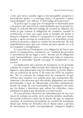 96 Ricardo Sandoval López
a otro, por tierra, canales, lagos o ríos navegables, pasajeros o
mercaderías ajenas, y a entregar éstas a la persona a quien
vayan dirigidas” (art. 166 inc. 1º del Código de Comercio).
El precio que se paga por el transporte se denomina porte
y las partes que intervienen están definidas por la propia ley.
Según el artículo 166 del Código de Comercio, llámase por-
teador al que contrae la obligación de conducir; cuando la
conducción se hace por agua toma el nombre de patrón o
barquero. Cargador, remitente o consignante es el que por cuenta
propia o ajena encarga la conducción, y se denomina consig-
natario la persona a quien se envían las mercaderías. No hay
impedimentos para que una misma persona pueda ser a la
vez cargador y consignatario.
Lo esencial en el transporte es la obligación de hacer que
asume el transportista, consistente en “conducir las personas
o mercaderías de un lugar a otro”. Siendo así, la obligación
sería “personalísima”, pero se admite que, bajo su responsa-
bilidad, el porteador pueda encargar la conducción a un
tercero.
La tipificación del contrato de transporte se ha prestado
a dudas en cuanto a diferenciarlo del contrato de trabajo, en
algunos casos planteados ante los tribunales. La Corte Supre-
ma, en sentencia de fecha 17 de mayo de 1972, ha expresa-
do: “No es contrato de trabajo sino de transporte el que
celebra una empresa con taxistas para que transporten dia-
riamente a las personas que ella señala, pagándose una tarifa
determinada a base de kilometraje recorrido diariamente,
siendo de cargo de esos contratistas de transporte, los taxis-
tas, los daños y deterioros que sufran los vehículos, como
asimismo los gastos que demande su conservación.
El característico elemento de subordinación de los con-
tratos de trabajo no existe en la relación jurídica analizada.
No puede estimarse como tal el hecho de que la empresa
entregue al contratista formularios de control de transporte
diario que deben ser llenados con el objeto único y preciso
de determinar la tarifa correspondiente. Tampoco implica
 