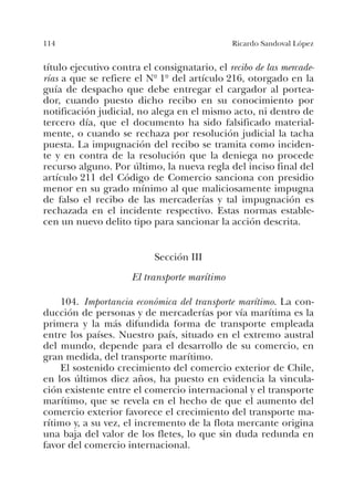 114 Ricardo Sandoval López
título ejecutivo contra el consignatario, el recibo de las mercade-
rías a que se refiere el Nº 1º del artículo 216, otorgado en la
guía de despacho que debe entregar el cargador al portea-
dor, cuando puesto dicho recibo en su conocimiento por
notificación judicial, no alega en el mismo acto, ni dentro de
tercero día, que el documento ha sido falsificado material-
mente, o cuando se rechaza por resolución judicial la tacha
puesta. La impugnación del recibo se tramita como inciden-
te y en contra de la resolución que la deniega no procede
recurso alguno. Por último, la nueva regla del inciso final del
artículo 211 del Código de Comercio sanciona con presidio
menor en su grado mínimo al que maliciosamente impugna
de falso el recibo de las mercaderías y tal impugnación es
rechazada en el incidente respectivo. Estas normas estable-
cen un nuevo delito tipo para sancionar la acción descrita.
Sección III
El transporte marítimo
104. Importancia económica del transporte marítimo. La con-
ducción de personas y de mercaderías por vía marítima es la
primera y la más difundida forma de transporte empleada
entre los países. Nuestro país, situado en el extremo austral
del mundo, depende para el desarrollo de su comercio, en
gran medida, del transporte marítimo.
El sostenido crecimiento del comercio exterior de Chile,
en los últimos diez años, ha puesto en evidencia la vincula-
ción existente entre el comercio internacional y el transporte
marítimo, que se revela en el hecho de que el aumento del
comercio exterior favorece el crecimiento del transporte ma-
rítimo y, a su vez, el incremento de la flota mercante origina
una baja del valor de los fletes, lo que sin duda redunda en
favor del comercio internacional.
 