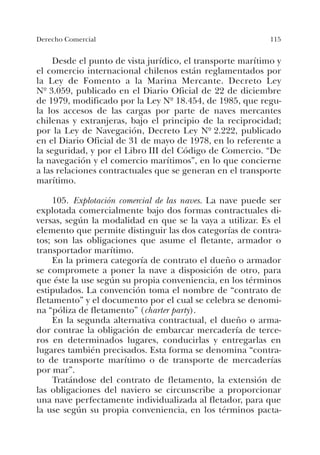 115Derecho Comercial
Desde el punto de vista jurídico, el transporte marítimo y
el comercio internacional chilenos están reglamentados por
la Ley de Fomento a la Marina Mercante. Decreto Ley
Nº 3.059, publicado en el Diario Oficial de 22 de diciembre
de 1979, modificado por la Ley Nº 18.454, de 1985, que regu-
la los accesos de las cargas por parte de naves mercantes
chilenas y extranjeras, bajo el principio de la reciprocidad;
por la Ley de Navegación, Decreto Ley Nº 2.222, publicado
en el Diario Oficial de 31 de mayo de 1978, en lo referente a
la seguridad, y por el Libro III del Código de Comercio. “De
la navegación y el comercio marítimos”, en lo que concierne
a las relaciones contractuales que se generan en el transporte
marítimo.
105. Explotación comercial de las naves. La nave puede ser
explotada comercialmente bajo dos formas contractuales di-
versas, según la modalidad en que se la vaya a utilizar. Es el
elemento que permite distinguir las dos categorías de contra-
tos; son las obligaciones que asume el fletante, armador o
transportador marítimo.
En la primera categoría de contrato el dueño o armador
se compromete a poner la nave a disposición de otro, para
que éste la use según su propia conveniencia, en los términos
estipulados. La convención toma el nombre de “contrato de
fletamento” y el documento por el cual se celebra se denomi-
na “póliza de fletamento” (charter party).
En la segunda alternativa contractual, el dueño o arma-
dor contrae la obligación de embarcar mercadería de terce-
ros en determinados lugares, conducirlas y entregarlas en
lugares también precisados. Esta forma se denomina “contra-
to de transporte marítimo o de transporte de mercaderías
por mar”.
Tratándose del contrato de fletamento, la extensión de
las obligaciones del naviero se circunscribe a proporcionar
una nave perfectamente individualizada al fletador, para que
la use según su propia conveniencia, en los términos pacta-
 