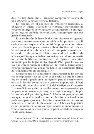 116 Ricardo Sandoval López
dos. No hay duda que el armador compromete solamente
una obligación de medios frente al fletador.
En cambio, en el contrato de transporte marítimo, al
obligarse el dueño o armador a embarcar mercaderías de
terceros en lugares determinados, a conducirlas y a entregar-
las en lugares también determinados, compromete una obli-
gación de resultado.
Esta distinción la hace la doctrina francesa en general
para los contratos regulados por el derecho privado. La apli-
cación de este esquema diferencial fue propuesta por prime-
ra vez en Francia por el profesor René Rodière, al redactar
las reformas al derecho marítimo de este país contenidas en
la ley de 18 de junio de 1966, resolviendo el conflicto de
técnica jurídica que se había producido en el derecho maríti-
mo, entre la libertad contractual y el régimen imperativo
impuesto por las Reglas de La Haya de 1921, para los contra-
tos que comportaran la obligación de recibir, transportar y
entregar mercaderías ajenas mediante un documento llama-
do “conocimiento de embarque”.10
Consecuencia de la distinción fundamental de los contra-
tos de explotación de las naves es el hecho de que la norma-
tiva en actual vigencia crea un régimen para el fletamento en
el cual la ley del contrato tiene primera importancia. Efecti-
vamente, dispone el artículo 928 del Código de Comercio:
“Las condiciones y efectos del fletamento serán establecidas por
las partes en el contrato respectivo y, en su defecto, se regularán por
las normas del párrafo siguiente”. Ello es así porque se esti-
ma que tanto el armador como el fletador son igualmente
poderosos para ajustar, en las mismas condiciones, sus volun-
tades en el contrato. El fletamento se celebra en la práctica
entre importantes empresas exportadoras o importadoras, a
veces consorcios de ellas, y una empresa armadora propieta-
ria de varias naves.
10 Véase Informe Técnico del Proyecto de Reforma del Libro III del
Código de Comercio, “De la navegación y el comercio marítimos”, p. 21.
 