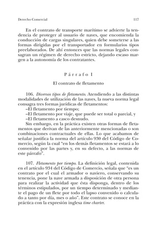 117Derecho Comercial
En el contrato de transporte marítimo se advierte la ten-
dencia de proteger al usuario de naves, que encomienda la
conducción de cargas singulares, quien debe someterse a las
formas dirigidas por el transportador en formularios tipos
preelaborados. De ahí entonces que las normas legales con-
sagran un régimen de derecho estricto, dejando escaso mar-
gen a la autonomía de los contratantes.
P á r r a f o I
El contrato de fletamento
106. Diversos tipos de fletamento. Atendiendo a las distintas
modalidades de utilización de las naves, la nueva norma legal
consagra tres formas jurídicas de fletamentos:
–El fletamento por tiempo;
–El fletamento por viaje, que puede ser total o parcial, y
–El fletamento a casco desnudo.
Sin embargo, en la práctica existen otras formas de fleta-
mentos que derivan de las anteriormente mencionadas o son
combinaciones contractuales de ellas. Lo que acabamos de
señalar justifica la norma del artículo 930 del Código de Co-
mercio, según la cual “en los demás fletamentos se estará a lo
convenido por las partes y, en su defecto, a las normas de
este párrafo”.
107. Fletamento por tiempo. La definición legal, contenida
en el artículo 934 del Código de Comercio, señala que “es un
contrato por el cual el armador o naviero, conservando su
tenencia, pone la nave armada a disposición de otra persona
para realizar la actividad que ésta disponga, dentro de los
términos estipulados, por un tiempo determinado y median-
te el pago de un flete por todo el lapso convenido o calcula-
do a tanto por día, mes o año”. Este contrato se conoce en la
práctica con la expresión inglesa time charter.
 