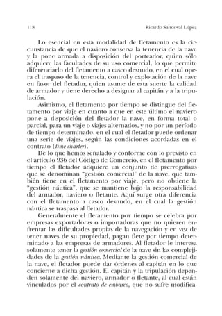 118 Ricardo Sandoval López
Lo esencial en esta modalidad de fletamento es la cir-
cunstancia de que el naviero conserva la tenencia de la nave
y la pone armada a disposición del porteador, quien sólo
adquiere las facultades de su uso comercial, lo que permite
diferenciarlo del fletamento a casco desnudo, en el cual ope-
ra el traspaso de la tenencia, control y explotación de la nave
en favor del fletador, quien asume de esta suerte la calidad
de armador y tiene derecho a designar al capitán y a la tripu-
lación.
Asimismo, el fletamento por tiempo se distingue del fle-
tamento por viaje en cuanto a que en este último el naviero
pone a disposición del fletador la nave, en forma total o
parcial, para un viaje o viajes alternados, y no por un período
de tiempo determinado, en el cual el fletador puede ordenar
una serie de viajes, según las condiciones acordadas en el
contrato (time charter).
De lo que hemos señalado y conforme con lo previsto en
el artículo 936 del Código de Comercio, en el fletamento por
tiempo el fletador adquiere un conjunto de prerrogativas
que se denominan “gestión comercial” de la nave, que tam-
bién tiene en el fletamento por viaje, pero no obtiene la
“gestión náutica”, que se mantiene bajo la responsabilidad
del armador, naviero o fletante. Aquí surge otra diferencia
con el fletamento a casco desnudo, en el cual la gestión
náutica se traspasa al fletador.
Generalmente el fletamento por tiempo se celebra por
empresas exportadoras o importadoras que no quieren en-
frentar las dificultades propias de la navegación y en vez de
tener naves de su propiedad, pagan flete por tiempo deter-
minado a las empresas de armadores. Al fletador le interesa
solamente tener la gestión comercial de la nave sin las compleji-
dades de la gestión náutica. Mediante la gestión comercial de
la nave, el fletador puede dar órdenes al capitán en lo que
concierne a dicha gestión. El capitán y la tripulación depen-
den solamente del naviero, armador o fletante, al cual están
vinculados por el contrato de embarco, que no sufre modifica-
 