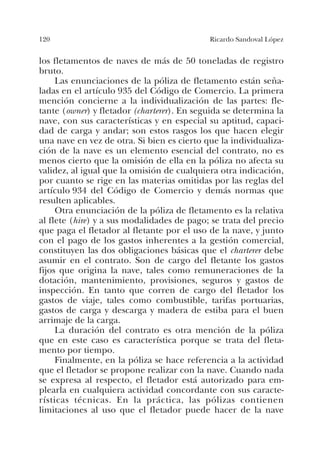 120 Ricardo Sandoval López
los fletamentos de naves de más de 50 toneladas de registro
bruto.
Las enunciaciones de la póliza de fletamento están seña-
ladas en el artículo 935 del Código de Comercio. La primera
mención concierne a la individualización de las partes: fle-
tante (owner) y fletador (charterer). En seguida se determina la
nave, con sus características y en especial su aptitud, capaci-
dad de carga y andar; son estos rasgos los que hacen elegir
una nave en vez de otra. Si bien es cierto que la individualiza-
ción de la nave es un elemento esencial del contrato, no es
menos cierto que la omisión de ella en la póliza no afecta su
validez, al igual que la omisión de cualquiera otra indicación,
por cuanto se rige en las materias omitidas por las reglas del
artículo 934 del Código de Comercio y demás normas que
resulten aplicables.
Otra enunciación de la póliza de fletamento es la relativa
al flete (hire) y a sus modalidades de pago; se trata del precio
que paga el fletador al fletante por el uso de la nave, y junto
con el pago de los gastos inherentes a la gestión comercial,
constituyen las dos obligaciones básicas que el charterer debe
asumir en el contrato. Son de cargo del fletante los gastos
fijos que origina la nave, tales como remuneraciones de la
dotación, mantenimiento, provisiones, seguros y gastos de
inspección. En tanto que corren de cargo del fletador los
gastos de viaje, tales como combustible, tarifas portuarias,
gastos de carga y descarga y madera de estiba para el buen
arrimaje de la carga.
La duración del contrato es otra mención de la póliza
que en este caso es característica porque se trata del fleta-
mento por tiempo.
Finalmente, en la póliza se hace referencia a la actividad
que el fletador se propone realizar con la nave. Cuando nada
se expresa al respecto, el fletador está autorizado para em-
plearla en cualquiera actividad concordante con sus caracte-
rísticas técnicas. En la práctica, las pólizas contienen
limitaciones al uso que el fletador puede hacer de la nave
 