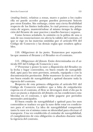 121Derecho Comercial
(trading limits), relativas a zonas, mares o países a los cuales
ella no puede acceder porque pueden provocarse boicots
por otros Estados. Sin embargo, existe una cierta flexibilidad
respecto de los límites indicados, lo cual provoca una prima
extra de seguro, manteniéndose al mismo tiempo la obliga-
ción del fletante de usar puertos y muelles buenos y seguros.
Como hemos señalado, la omisión en la póliza de una o
más de sus enunciaciones no afecta la validez del contrato, el
que se rige en las materias omitidas por el artículo 934 del
Código de Comercio y las demás reglas que resulten aplica-
bles.
110. Obligaciones de las partes. Trataremos por separado
las que asumen el fletante y el fletador en el contrato.
111. Obligaciones del fletante. Están determinadas en el ar-
tículo 937 del Código de Comercio y son:
1º Presentar y poner la nave a disposición del fletador en
la fecha y lugar convenidos, en buen estado de navegabili-
dad, apta para los usos previstos, armada, equipada y con la
documentación pertinente. Debe mantener la nave en el mis-
mo buen estado de navegabilidad y aptitud durante toda la
vigencia del contrato.
Respecto de esta primera obligación el artículo 941 del
Código de Comercio establece que a falta de estipulación
expresa en el contrato, el flete se devengará desde el día que la
nave sea puesta a disposición del fletador, en las condiciones esta-
blecidas en el contrato, y que debe pagarse por períodos
mensuales anticipados.
El buen estado de navegabilidad y aptitud para los usos
convenidos se traduce en que la nave debe estar en condicio-
nes para el servicio. La idea de navegabilidad comprende
tanto la nave en sí misma como su idoneidad para efectuar el
transporte. Una vez establecido el estándar de navegabilidad,
el cumplimiento de esta obligación es absoluto durante toda
la vigencia del contrato.
 