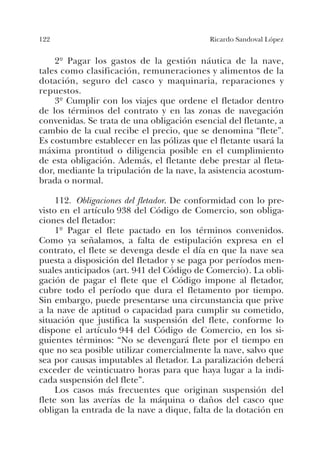122 Ricardo Sandoval López
2º Pagar los gastos de la gestión náutica de la nave,
tales como clasificación, remuneraciones y alimentos de la
dotación, seguro del casco y maquinaria, reparaciones y
repuestos.
3º Cumplir con los viajes que ordene el fletador dentro
de los términos del contrato y en las zonas de navegación
convenidas. Se trata de una obligación esencial del fletante, a
cambio de la cual recibe el precio, que se denomina “flete”.
Es costumbre establecer en las pólizas que el fletante usará la
máxima prontitud o diligencia posible en el cumplimiento
de esta obligación. Además, el fletante debe prestar al fleta-
dor, mediante la tripulación de la nave, la asistencia acostum-
brada o normal.
112. Obligaciones del fletador. De conformidad con lo pre-
visto en el artículo 938 del Código de Comercio, son obliga-
ciones del fletador:
1º Pagar el flete pactado en los términos convenidos.
Como ya señalamos, a falta de estipulación expresa en el
contrato, el flete se devenga desde el día en que la nave sea
puesta a disposición del fletador y se paga por períodos men-
suales anticipados (art. 941 del Código de Comercio). La obli-
gación de pagar el flete que el Código impone al fletador,
cubre todo el período que dura el fletamento por tiempo.
Sin embargo, puede presentarse una circunstancia que prive
a la nave de aptitud o capacidad para cumplir su cometido,
situación que justifica la suspensión del flete, conforme lo
dispone el artículo 944 del Código de Comercio, en los si-
guientes términos: “No se devengará flete por el tiempo en
que no sea posible utilizar comercialmente la nave, salvo que
sea por causas imputables al fletador. La paralización deberá
exceder de veinticuatro horas para que haya lugar a la indi-
cada suspensión del flete”.
Los casos más frecuentes que originan suspensión del
flete son las averías de la máquina o daños del casco que
obligan la entrada de la nave a dique, falta de la dotación en
 