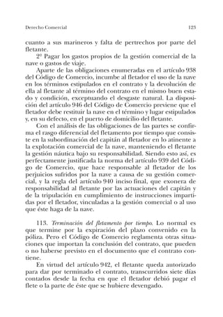 123Derecho Comercial
cuanto a sus marineros y falta de pertrechos por parte del
fletante.
2º Pagar los gastos propios de la gestión comercial de la
nave o gastos de viaje.
Aparte de las obligaciones enumeradas en el artículo 938
del Código de Comercio, incumbe al fletador el uso de la nave
en los términos estipulados en el contrato y la devolución de
ella al fletante al término del contrato en el mismo buen esta-
do y condición, exceptuando el desgaste natural. La disposi-
ción del artículo 946 del Código de Comercio previene que el
fletador debe restituir la nave en el término y lugar estipulados
y, en su defecto, en el puerto de domicilio del fletante.
Con el análisis de las obligaciones de las partes se confir-
ma el rasgo diferencial del fletamento por tiempo que consis-
te en la subordinación del capitán al fletador en lo atinente a
la explotación comercial de la nave, manteniendo el fletante
la gestión náutica bajo su responsabilidad. Siendo esto así, es
perfectamente justificada la norma del artículo 939 del Códi-
go de Comercio, que hace responsable al fletador de los
perjuicios sufridos por la nave a causa de su gestión comer-
cial, y la regla del artículo 940 inciso final, que exonera de
responsabilidad al fletante por las actuaciones del capitán y
de la tripulación en cumplimiento de instrucciones imparti-
das por el fletador, vinculadas a la gestión comercial o al uso
que éste haga de la nave.
113. Terminación del fletamento por tiempo. Lo normal es
que termine por la expiración del plazo convenido en la
póliza. Pero el Código de Comercio reglamenta otras situa-
ciones que importan la conclusión del contrato, que pueden
o no haberse previsto en el documento que el contrato con-
tiene.
En virtud del artículo 942, el fletante queda autorizado
para dar por terminado el contrato, transcurridos siete días
contados desde la fecha en que el fletador debió pagar el
flete o la parte de éste que se hubiere devengado.
 