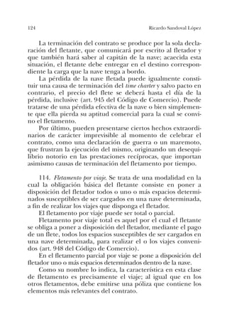 124 Ricardo Sandoval López
La terminación del contrato se produce por la sola decla-
ración del fletante, que comunicará por escrito al fletador y
que también hará saber al capitán de la nave; acaecida esta
situación, el fletante debe entregar en el destino correspon-
diente la carga que la nave tenga a bordo.
La pérdida de la nave fletada puede igualmente consti-
tuir una causa de terminación del time charter y salvo pacto en
contrario, el precio del flete se deberá hasta el día de la
pérdida, inclusive (art. 945 del Código de Comercio). Puede
tratarse de una pérdida efectiva de la nave o bien simplemen-
te que ella pierda su aptitud comercial para la cual se convi-
no el fletamento.
Por último, pueden presentarse ciertos hechos extraordi-
narios de carácter imprevisible al momento de celebrar el
contrato, como una declaración de guerra o un maremoto,
que frustran la ejecución del mismo, originando un desequi-
librio notorio en las prestaciones recíprocas, que importan
asimismo causas de terminación del fletamento por tiempo.
114. Fletamento por viaje. Se trata de una modalidad en la
cual la obligación básica del fletante consiste en poner a
disposición del fletador todos o uno o más espacios determi-
nados susceptibles de ser cargados en una nave determinada,
a fin de realizar los viajes que disponga el fletador.
El fletamento por viaje puede ser total o parcial.
Fletamento por viaje total es aquel por el cual el fletante
se obliga a poner a disposición del fletador, mediante el pago
de un flete, todos los espacios susceptibles de ser cargados en
una nave determinada, para realizar el o los viajes conveni-
dos (art. 948 del Código de Comercio).
En el fletamento parcial por viaje se pone a disposición del
fletador uno o más espacios determinados dentro de la nave.
Como su nombre lo indica, la característica en esta clase
de fletamento es precisamente el viaje; al igual que en los
otros fletamentos, debe emitirse una póliza que contiene los
elementos más relevantes del contrato.
 