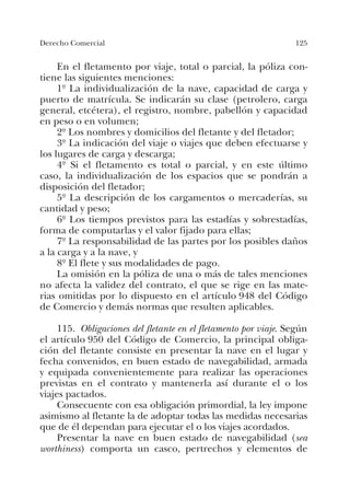 125Derecho Comercial
En el fletamento por viaje, total o parcial, la póliza con-
tiene las siguientes menciones:
1º La individualización de la nave, capacidad de carga y
puerto de matrícula. Se indicarán su clase (petrolero, carga
general, etcétera), el registro, nombre, pabellón y capacidad
en peso o en volumen;
2º Los nombres y domicilios del fletante y del fletador;
3º La indicación del viaje o viajes que deben efectuarse y
los lugares de carga y descarga;
4º Si el fletamento es total o parcial, y en este último
caso, la individualización de los espacios que se pondrán a
disposición del fletador;
5º La descripción de los cargamentos o mercaderías, su
cantidad y peso;
6º Los tiempos previstos para las estadías y sobrestadías,
forma de computarlas y el valor fijado para ellas;
7º La responsabilidad de las partes por los posibles daños
a la carga y a la nave, y
8º El flete y sus modalidades de pago.
La omisión en la póliza de una o más de tales menciones
no afecta la validez del contrato, el que se rige en las mate-
rias omitidas por lo dispuesto en el artículo 948 del Código
de Comercio y demás normas que resulten aplicables.
115. Obligaciones del fletante en el fletamento por viaje. Según
el artículo 950 del Código de Comercio, la principal obliga-
ción del fletante consiste en presentar la nave en el lugar y
fecha convenidos, en buen estado de navegabilidad, armada
y equipada convenientemente para realizar las operaciones
previstas en el contrato y mantenerla así durante el o los
viajes pactados.
Consecuente con esa obligación primordial, la ley impone
asimismo al fletante la de adoptar todas las medidas necesarias
que de él dependan para ejecutar el o los viajes acordados.
Presentar la nave en buen estado de navegabilidad (sea
worthiness) comporta un casco, pertrechos y elementos de
 